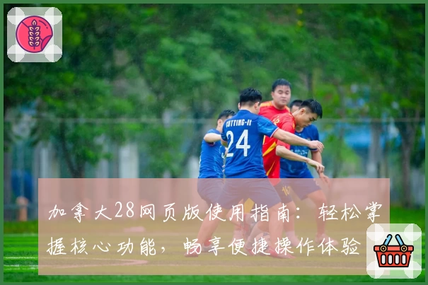 加拿大28网页版使用指南：轻松掌握核心功能，畅享便捷操作体验