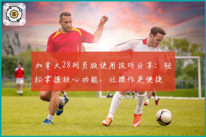 加拿大28网页版使用技巧分享：轻松掌握核心功能，让操作更便捷