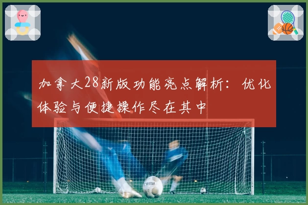 加拿大28新版功能亮点解析：优化体验与便捷操作尽在其中